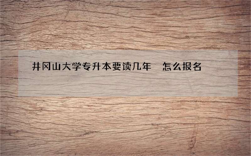 井冈山大学专升本要读几年 怎么报名